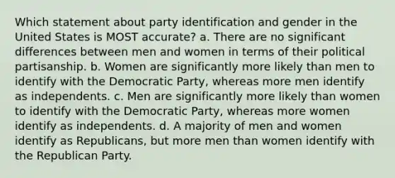 Which statement about party identification and gender in the United States is MOST accurate? a. There are no significant differences between men and women in terms of their political partisanship. b. Women are significantly more likely than men to identify with the Democratic Party, whereas more men identify as independents. c. Men are significantly more likely than women to identify with the Democratic Party, whereas more women identify as independents. d. A majority of men and women identify as Republicans, but more men than women identify with the Republican Party.