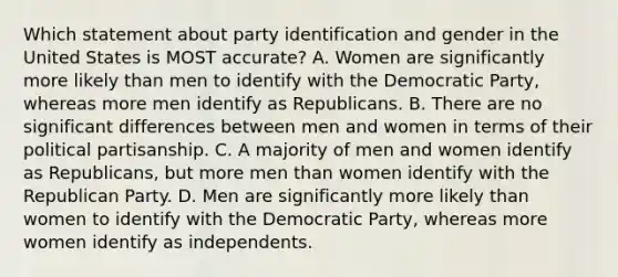 Which statement about party identification and gender in the United States is MOST accurate? A. Women are significantly more likely than men to identify with the Democratic Party, whereas more men identify as Republicans. B. There are no significant differences between men and women in terms of their political partisanship. C. A majority of men and women identify as Republicans, but more men than women identify with the Republican Party. D. Men are significantly more likely than women to identify with the Democratic Party, whereas more women identify as independents.