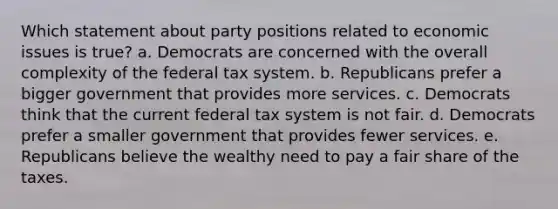 Which statement about party positions related to economic issues is true? a. Democrats are concerned with the overall complexity of the federal tax system. b. Republicans prefer a bigger government that provides more services. c. Democrats think that the current federal tax system is not fair. d. Democrats prefer a smaller government that provides fewer services. e. Republicans believe the wealthy need to pay a fair share of the taxes.