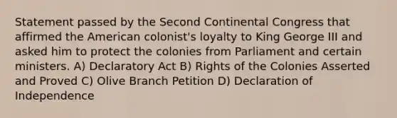 Statement passed by the Second Continental Congress that affirmed the American colonist's loyalty to King George III and asked him to protect the colonies from Parliament and certain ministers. A) Declaratory Act B) Rights of the Colonies Asserted and Proved C) Olive Branch Petition D) Declaration of Independence