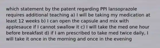 which statement by the patent regarding PPI lansoprazole requires additional teaching a) I will be taking my medication at least 12 weeks b) I can open the capsule and mix with applesauce if I cannot swallow it c) I will take the med one hour before breakfast d) if I am prescribed to take med twice daily, I will take it once in the morning and once in the evening