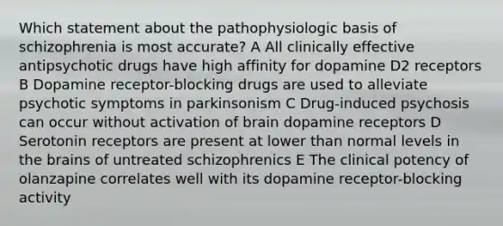 Which statement about the pathophysiologic basis of schizophrenia is most accurate? A All clinically effective antipsychotic drugs have high affinity for dopamine D2 receptors B Dopamine receptor-blocking drugs are used to alleviate psychotic symptoms in parkinsonism C Drug-induced psychosis can occur without activation of brain dopamine receptors D Serotonin receptors are present at lower than normal levels in the brains of untreated schizophrenics E The clinical potency of olanzapine correlates well with its dopamine receptor-blocking activity