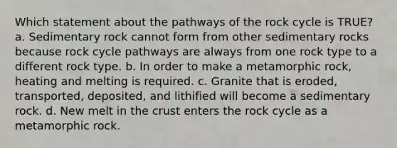 Which statement about the pathways of <a href='https://www.questionai.com/knowledge/kk3gh7AQwj-the-rock-cycle' class='anchor-knowledge'>the rock cycle</a> is TRUE? a. Sedimentary rock cannot form from other sedimentary rocks because rock cycle pathways are always from one rock type to a different rock type. b. In order to make a metamorphic rock, heating and melting is required. c. Granite that is eroded, transported, deposited, and lithified will become a sedimentary rock. d. New melt in <a href='https://www.questionai.com/knowledge/karSwUsNbl-the-crust' class='anchor-knowledge'>the crust</a> enters the rock cycle as a metamorphic rock.