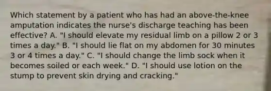 Which statement by a patient who has had an above-the-knee amputation indicates the nurse's discharge teaching has been effective? A. "I should elevate my residual limb on a pillow 2 or 3 times a day." B. "I should lie flat on my abdomen for 30 minutes 3 or 4 times a day." C. "I should change the limb sock when it becomes soiled or each week." D. "I should use lotion on the stump to prevent skin drying and cracking."