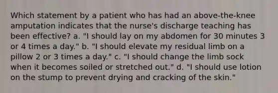 Which statement by a patient who has had an above-the-knee amputation indicates that the nurse's discharge teaching has been effective? a. "I should lay on my abdomen for 30 minutes 3 or 4 times a day." b. "I should elevate my residual limb on a pillow 2 or 3 times a day." c. "I should change the limb sock when it becomes soiled or stretched out." d. "I should use lotion on the stump to prevent drying and cracking of the skin."