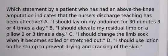 Which statement by a patient who has had an above-the-knee amputation indicates that the nurse's discharge teaching has been effective? A. "I should lay on my abdomen for 30 minutes 3 or 4 times a day." B. "I should elevate my residual limb on a pillow 2 or 3 times a day." C. "I should change the limb sock when it becomes soiled or stretched out." D. "I should use lotion on the stump to prevent drying and cracking of the skin."