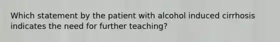 Which statement by the patient with alcohol induced cirrhosis indicates the need for further teaching?