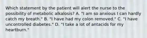 Which statement by the patient will alert the nurse to the possibility of metabolic alkalosis? A. "I am so anxious I can hardly catch my breath." B. "I have had my colon removed." C. "I have uncontrolled diabetes." D. "I take a lot of antacids for my heartburn."