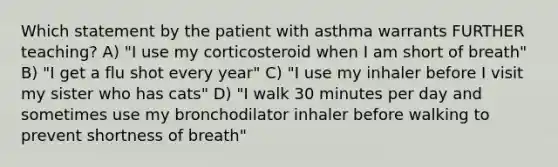 Which statement by the patient with asthma warrants FURTHER teaching? A) "I use my corticosteroid when I am short of breath" B) "I get a flu shot every year" C) "I use my inhaler before I visit my sister who has cats" D) "I walk 30 minutes per day and sometimes use my bronchodilator inhaler before walking to prevent shortness of breath"