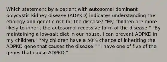 Which statement by a patient with autosomal dominant polycystic kidney disease (ADPKD) indicates understanding the etiology and genetic risk for the disease? "My children are more likely to inherit the autosomal recessive form of the disease." "By maintaining a low-salt diet in our house, I can prevent ADPKD in my children." "My children have a 50% chance of inheriting the ADPKD gene that causes the disease." "I have one of five of the genes that cause ADPKD."