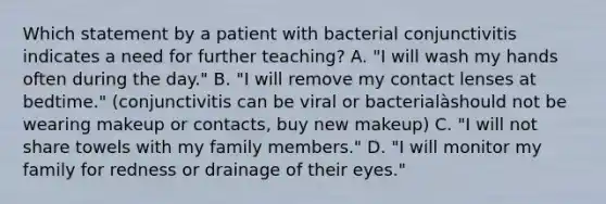 Which statement by a patient with bacterial conjunctivitis indicates a need for further teaching? A. "I will wash my hands often during the day." B. "I will remove my contact lenses at bedtime." (conjunctivitis can be viral or bacterialàshould not be wearing makeup or contacts, buy new makeup) C. "I will not share towels with my family members." D. "I will monitor my family for redness or drainage of their eyes."