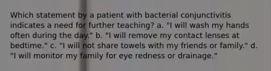 Which statement by a patient with bacterial conjunctivitis indicates a need for further teaching? a. "I will wash my hands often during the day." b. "I will remove my contact lenses at bedtime." c. "I will not share towels with my friends or family." d. "I will monitor my family for eye redness or drainage."