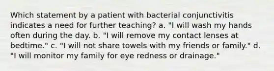 Which statement by a patient with bacterial conjunctivitis indicates a need for further teaching? a. "I will wash my hands often during the day. b. "I will remove my contact lenses at bedtime." c. "I will not share towels with my friends or family." d. "I will monitor my family for eye redness or drainage."