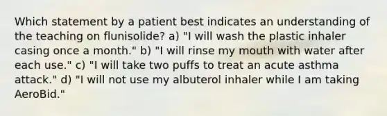 Which statement by a patient best indicates an understanding of the teaching on flunisolide? a) "I will wash the plastic inhaler casing once a month." b) "I will rinse my mouth with water after each use." c) "I will take two puffs to treat an acute asthma attack." d) "I will not use my albuterol inhaler while I am taking AeroBid."