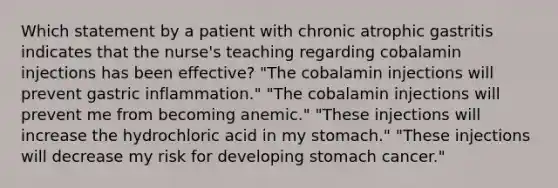 Which statement by a patient with chronic atrophic gastritis indicates that the nurse's teaching regarding cobalamin injections has been effective? "The cobalamin injections will prevent gastric inflammation." "The cobalamin injections will prevent me from becoming anemic." "These injections will increase the hydrochloric acid in my stomach." "These injections will decrease my risk for developing stomach cancer."