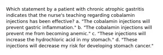 Which statement by a patient with chronic atrophic gastritis indicates that the nurse's teaching regarding cobalamin injections has been effective? a. "The cobalamin injections will prevent gastric inflammation." b. "The cobalamin injections will prevent me from becoming anemic." c. "These injections will increase the hydrochloric acid in my stomach." d. "These injections will decrease my risk for developing stomach cancer."