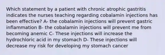 Which statement by a patient with chronic atrophic gastritis indicates the nurses teaching regarding cobalamin injections has been effective? A- the cobalamin injections will prevent gastric inflammation B- the cobalamin injections will prevent me from becoming anemic C- These injections will increase the hydrochloric acid in my stomach D- These injections will decrease my risk for developing my stomach cancer