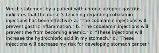 Which statement by a patient with chronic atrophic gastritis indicates that the nurse 's teaching regarding cobalamin injections has been effective? a. "The cobalamin injections will prevent gastric inflammation." b. "The cobalamin injections will prevent me from becoming anemic." c. "These injections will increase the hydrochloric acid in my stomach." d. "These injections will decrease my risk for developing stomach cancer."