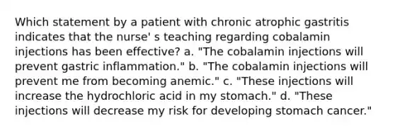 Which statement by a patient with chronic atrophic gastritis indicates that the nurse' s teaching regarding cobalamin injections has been effective? a. "The cobalamin injections will prevent gastric inflammation." b. "The cobalamin injections will prevent me from becoming anemic." c. "These injections will increase the hydrochloric acid in my stomach." d. "These injections will decrease my risk for developing stomach cancer."