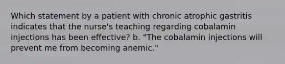 Which statement by a patient with chronic atrophic gastritis indicates that the nurse's teaching regarding cobalamin injections has been effective? b. "The cobalamin injections will prevent me from becoming anemic."