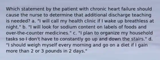 Which statement by the patient with chronic heart failure should cause the nurse to determine that additional discharge teaching is needed? a. "I will call my health clinic if I wake up breathless at night." b. "I will look for sodium content on labels of foods and over-the-counter medicines." c. "I plan to organize my household tasks so I don't have to constantly go up and down the stairs." d. "I should weigh myself every morning and go on a diet if I gain more than 2 or 3 pounds in 2 days."