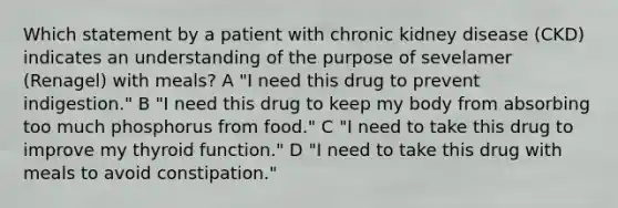 Which statement by a patient with chronic kidney disease (CKD) indicates an understanding of the purpose of sevelamer (Renagel) with meals? A "I need this drug to prevent indigestion." B "I need this drug to keep my body from absorbing too much phosphorus from food." C "I need to take this drug to improve my thyroid function." D "I need to take this drug with meals to avoid constipation."