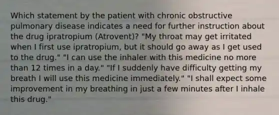 Which statement by the patient with chronic obstructive pulmonary disease indicates a need for further instruction about the drug ipratropium (Atrovent)? "My throat may get irritated when I first use ipratropium, but it should go away as I get used to the drug." "I can use the inhaler with this medicine no more than 12 times in a day." "If I suddenly have difficulty getting my breath I will use this medicine immediately." "I shall expect some improvement in my breathing in just a few minutes after I inhale this drug."