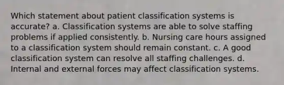 Which statement about patient classification systems is accurate? a. Classification systems are able to solve staffing problems if applied consistently. b. Nursing care hours assigned to a classification system should remain constant. c. A good classification system can resolve all staffing challenges. d. Internal and external forces may affect classification systems.