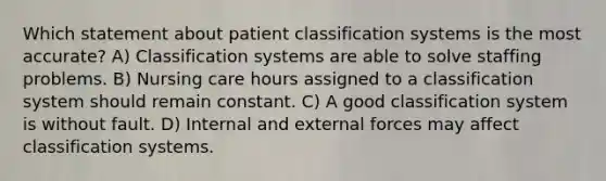 Which statement about patient classification systems is the most accurate? A) Classification systems are able to solve staffing problems. B) Nursing care hours assigned to a classification system should remain constant. C) A good classification system is without fault. D) Internal and external forces may affect classification systems.