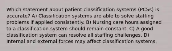 Which statement about patient classification systems (PCSs) is accurate? A) Classification systems are able to solve staffing problems if applied consistently. B) Nursing care hours assigned to a classification system should remain constant. C) A good classification system can resolve all staffing challenges. D) Internal and external forces may affect classification systems.