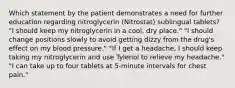 Which statement by the patient demonstrates a need for further education regarding nitroglycerin (Nitrostat) sublingual tablets? "I should keep my nitroglycerin in a cool, dry place." "I should change positions slowly to avoid getting dizzy from the drug's effect on my blood pressure." "If I get a headache, I should keep taking my nitroglycerin and use Tylenol to relieve my headache." "I can take up to four tablets at 5-minute intervals for chest pain."