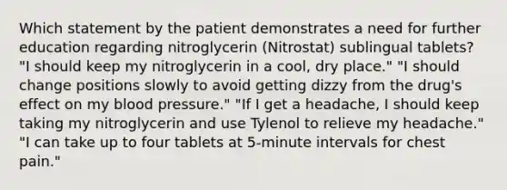 Which statement by the patient demonstrates a need for further education regarding nitroglycerin (Nitrostat) sublingual tablets? "I should keep my nitroglycerin in a cool, dry place." "I should change positions slowly to avoid getting dizzy from the drug's effect on my blood pressure." "If I get a headache, I should keep taking my nitroglycerin and use Tylenol to relieve my headache." "I can take up to four tablets at 5-minute intervals for chest pain."