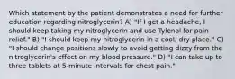 Which statement by the patient demonstrates a need for further education regarding nitroglycerin? A) "If I get a headache, I should keep taking my nitroglycerin and use Tylenol for pain relief." B) "I should keep my nitroglycerin in a cool, dry place." C) "I should change positions slowly to avoid getting dizzy from the nitroglycerin's effect on my blood pressure." D) "I can take up to three tablets at 5-minute intervals for chest pain."