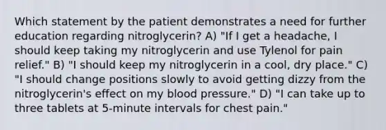 Which statement by the patient demonstrates a need for further education regarding nitroglycerin? A) "If I get a headache, I should keep taking my nitroglycerin and use Tylenol for pain relief." B) "I should keep my nitroglycerin in a cool, dry place." C) "I should change positions slowly to avoid getting dizzy from the nitroglycerin's effect on my blood pressure." D) "I can take up to three tablets at 5-minute intervals for chest pain."