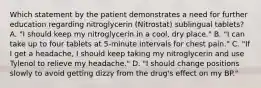 Which statement by the patient demonstrates a need for further education regarding nitroglycerin (Nitrostat) sublingual tablets? A. "I should keep my nitroglycerin in a cool, dry place." B. "I can take up to four tablets at 5-minute intervals for chest pain." C. "If I get a headache, I should keep taking my nitroglycerin and use Tylenol to relieve my headache." D. "I should change positions slowly to avoid getting dizzy from the drug's effect on my BP."