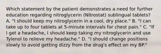 Which statement by the patient demonstrates a need for further education regarding nitroglycerin (Nitrostat) sublingual tablets? A. "I should keep my nitroglycerin in a cool, dry place." B. "I can take up to four tablets at 5-minute intervals for chest pain." C. "If I get a headache, I should keep taking my nitroglycerin and use Tylenol to relieve my headache." D. "I should change positions slowly to avoid getting dizzy from the drug's effect on my BP."