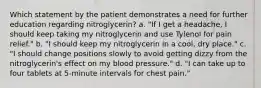 Which statement by the patient demonstrates a need for further education regarding nitroglycerin? a. "If I get a headache, I should keep taking my nitroglycerin and use Tylenol for pain relief." b. "I should keep my nitroglycerin in a cool, dry place." c. "I should change positions slowly to avoid getting dizzy from the nitroglycerin's effect on my blood pressure." d. "I can take up to four tablets at 5-minute intervals for chest pain."