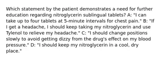 Which statement by the patient demonstrates a need for further education regarding nitroglycerin sublingual tablets? A: "I can take up to four tablets at 5-minute intervals for chest pain." B: "If I get a headache, I should keep taking my nitroglycerin and use Tylenol to relieve my headache." C: "I should change positions slowly to avoid getting dizzy from the drug's effect on my blood pressure." D: "I should keep my nitroglycerin in a cool, dry place."