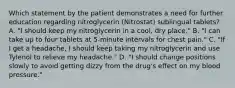 Which statement by the patient demonstrates a need for further education regarding nitroglycerin (Nitrostat) sublingual tablets? A. "I should keep my nitroglycerin in a cool, dry place." B. "I can take up to four tablets at 5-minute intervals for chest pain." C. "If I get a headache, I should keep taking my nitroglycerin and use Tylenol to relieve my headache." D. "I should change positions slowly to avoid getting dizzy from the drug's effect on my blood pressure."