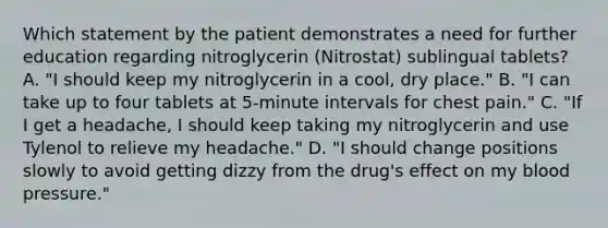 Which statement by the patient demonstrates a need for further education regarding nitroglycerin (Nitrostat) sublingual tablets? A. "I should keep my nitroglycerin in a cool, dry place." B. "I can take up to four tablets at 5-minute intervals for chest pain." C. "If I get a headache, I should keep taking my nitroglycerin and use Tylenol to relieve my headache." D. "I should change positions slowly to avoid getting dizzy from the drug's effect on my blood pressure."