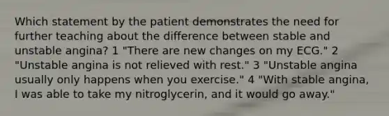 Which statement by the patient demonstrates the need for further teaching about the difference between stable and unstable angina? 1 "There are new changes on my ECG." 2 "Unstable angina is not relieved with rest." 3 "Unstable angina usually only happens when you exercise." 4 "With stable angina, I was able to take my nitroglycerin, and it would go away."