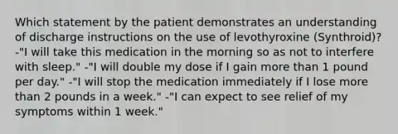 Which statement by the patient demonstrates an understanding of discharge instructions on the use of levothyroxine (Synthroid)? -"I will take this medication in the morning so as not to interfere with sleep." -"I will double my dose if I gain more than 1 pound per day." -"I will stop the medication immediately if I lose more than 2 pounds in a week." -"I can expect to see relief of my symptoms within 1 week."