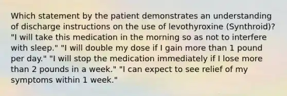 Which statement by the patient demonstrates an understanding of discharge instructions on the use of levothyroxine (Synthroid)? "I will take this medication in the morning so as not to interfere with sleep." "I will double my dose if I gain more than 1 pound per day." "I will stop the medication immediately if I lose more than 2 pounds in a week." "I can expect to see relief of my symptoms within 1 week."