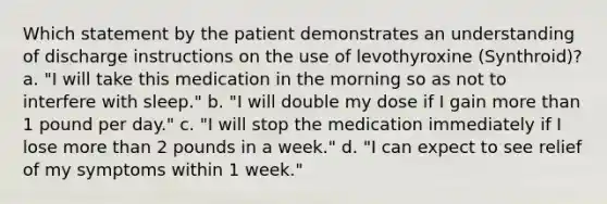 Which statement by the patient demonstrates an understanding of discharge instructions on the use of levothyroxine (Synthroid)? a. "I will take this medication in the morning so as not to interfere with sleep." b. "I will double my dose if I gain more than 1 pound per day." c. "I will stop the medication immediately if I lose more than 2 pounds in a week." d. "I can expect to see relief of my symptoms within 1 week."