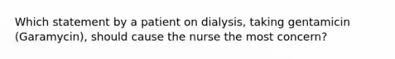 Which statement by a patient on dialysis, taking gentamicin (Garamycin), should cause the nurse the most concern?