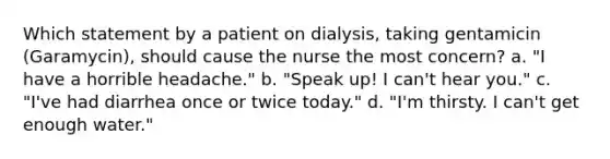 Which statement by a patient on dialysis, taking gentamicin (Garamycin), should cause the nurse the most concern? a. "I have a horrible headache." b. "Speak up! I can't hear you." c. "I've had diarrhea once or twice today." d. "I'm thirsty. I can't get enough water."