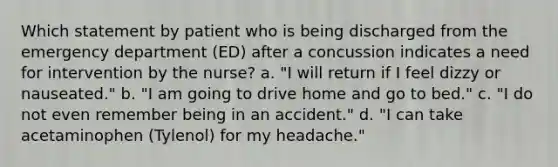 Which statement by patient who is being discharged from the emergency department (ED) after a concussion indicates a need for intervention by the nurse? a. "I will return if I feel dizzy or nauseated." b. "I am going to drive home and go to bed." c. "I do not even remember being in an accident." d. "I can take acetaminophen (Tylenol) for my headache."