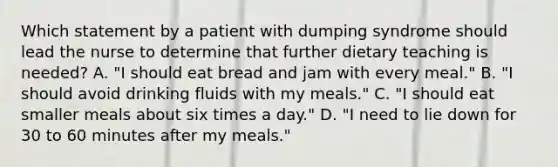 Which statement by a patient with dumping syndrome should lead the nurse to determine that further dietary teaching is needed? A. "I should eat bread and jam with every meal." B. "I should avoid drinking fluids with my meals." C. "I should eat smaller meals about six times a day." D. "I need to lie down for 30 to 60 minutes after my meals."