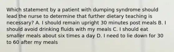 Which statement by a patient with dumping syndrome should lead the nurse to determine that further dietary teaching is necessary? A. I should remain upright 30 minutes post meals B. I should avoid drinking fluids with my meals C. I should eat smaller meals about six times a day D. I need to lie down for 30 to 60 after my meals