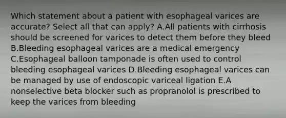 Which statement about a patient with esophageal varices are accurate? Select all that can apply? A.All patients with cirrhosis should be screened for varices to detect them before they bleed B.Bleeding esophageal varices are a medical emergency C.Esophageal balloon tamponade is often used to control bleeding esophageal varices D.Bleeding esophageal varices can be managed by use of endoscopic variceal ligation E.A nonselective beta blocker such as propranolol is prescribed to keep the varices from bleeding